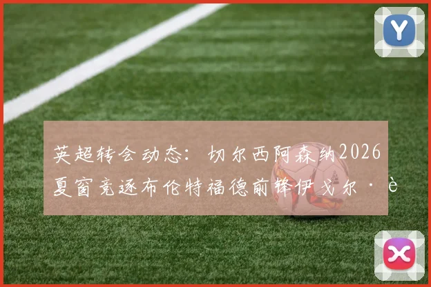 英超转会动态：切尔西阿森纳2026夏窗竞逐布伦特福德前锋伊戈尔·蒂亚戈，球员身价与技术特点全解析