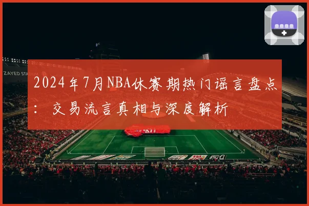 2024年7月NBA休赛期热门谣言盘点：交易流言真相与深度解析