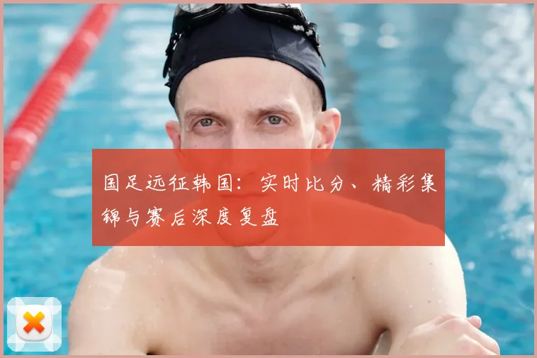 国足远征韩国:实时比分、精彩集锦与赛后深度复盘