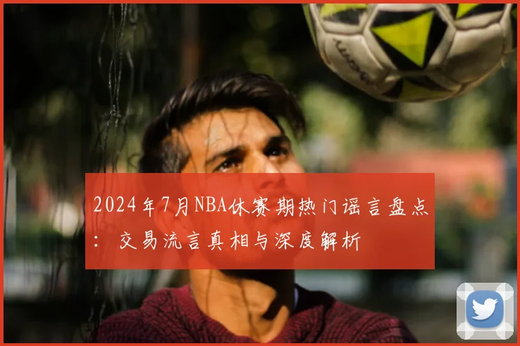 2024年7月NBA休赛期热门谣言盘点：交易流言真相与深度解析