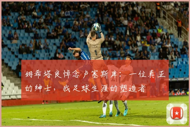 姆希塔良悼念卢塞斯库：一位真正的绅士，我足球生涯的塑造者