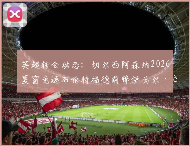 英超转会动态：切尔西阿森纳2026夏窗竞逐布伦特福德前锋伊戈尔·蒂亚戈，球员身价与技术特点全解析