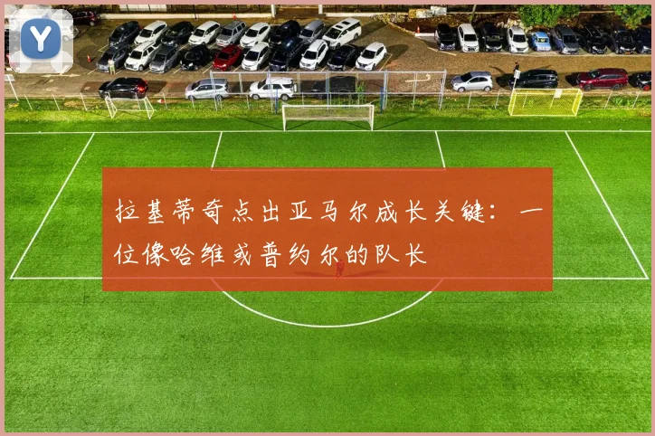 拉基蒂奇点出亚马尔成长关键：一位像哈维或普约尔的队长