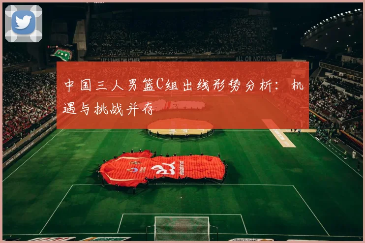 中国三人男篮C组出线形势分析:机遇与挑战并存