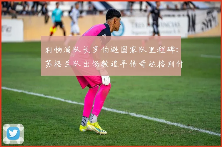 利物浦队长罗伯逊国家队里程碑：苏格兰队出场数追平传奇达格利什，并列历史第二