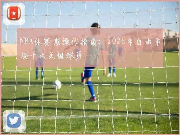 NBA休赛期操作指南：2026年自由市场十大关键球员