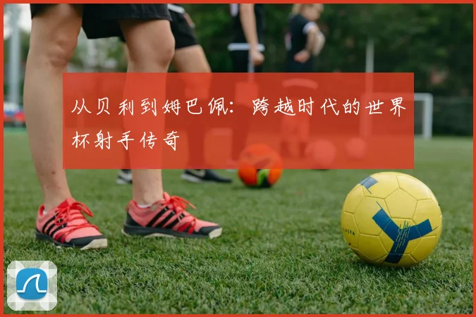 从贝利到姆巴佩：跨越时代的世界杯射手传奇