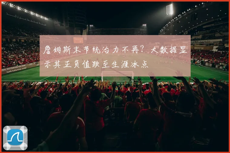 詹姆斯末节统治力不再?大数据显示其正负值跌至生涯冰点