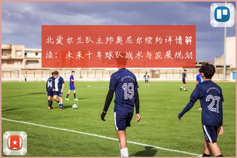 北爱尔兰队主帅奥尼尔续约详情解读：未来十年球队战术与发展规划分析
